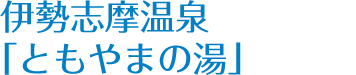 伊勢志摩温泉 「ともやまの湯」