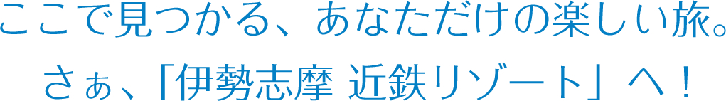 ここで見つかる、あなただけの楽しい旅。さぁ、「伊勢志摩 近鉄リゾート」へ！